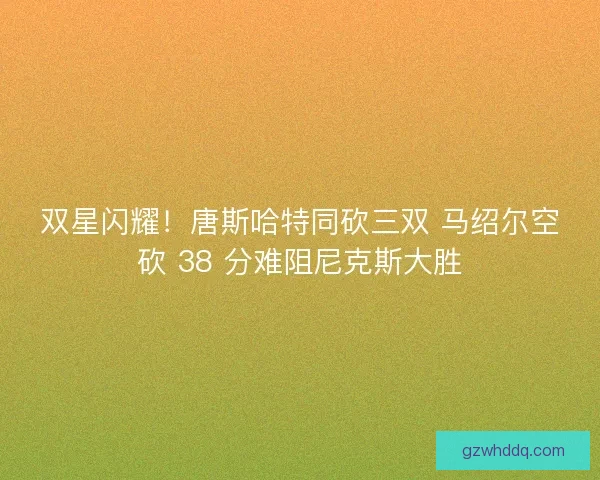 双星闪耀！唐斯哈特同砍三双 马绍尔空砍 38 分难阻尼克斯大胜