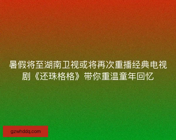 暑假将至湖南卫视或将再次重播经典电视剧《还珠格格》带你重温童年回忆