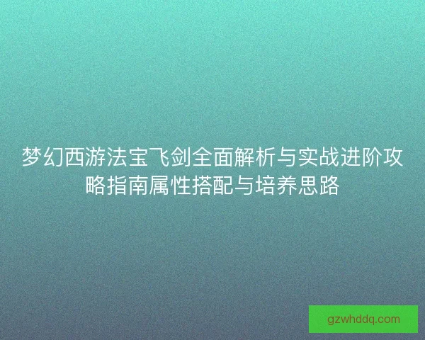 梦幻西游法宝飞剑全面解析与实战进阶攻略指南属性搭配与培养思路 梦幻西游法宝飞剑全面解析与实战进阶攻略指南属性搭配与培养思路