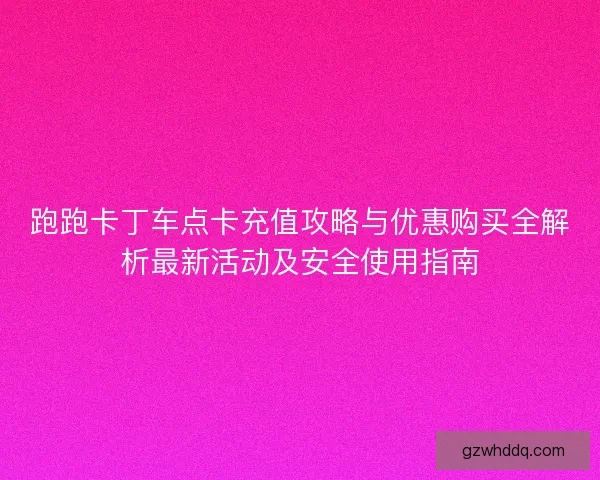 跑跑卡丁车点卡充值攻略与优惠购买全解析最新活动及安全使用指南