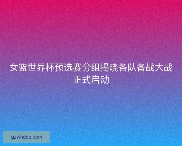 女篮世界杯预选赛分组揭晓各队备战大战正式启动 女篮世界杯预选赛分组揭晓各队备战大战正式启动