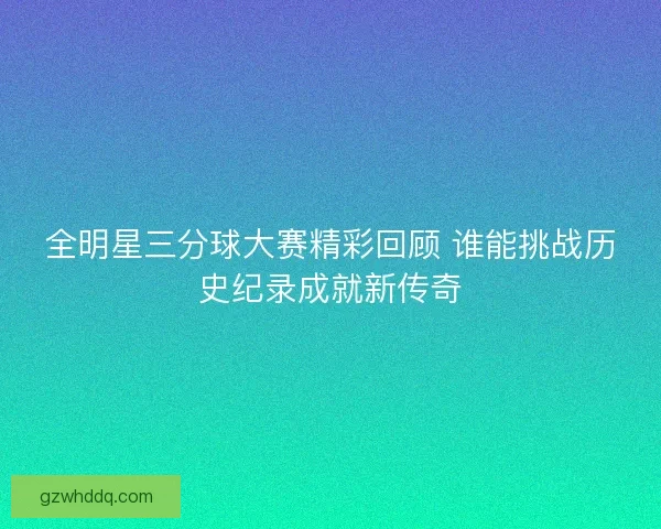 全明星三分球大赛精彩回顾 谁能挑战历史纪录成就新传奇 全明星三分球大赛精彩回顾 谁能挑战历史纪录成就新传奇