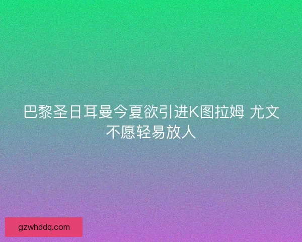 巴黎圣日耳曼今夏欲引进K图拉姆 尤文不愿轻易放人