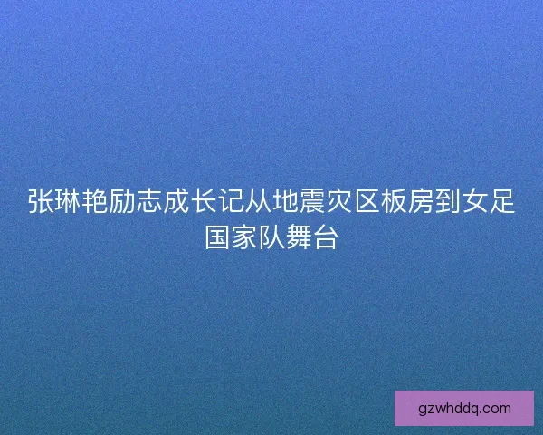 张琳艳励志成长记从地震灾区板房到女足国家队舞台 张琳艳励志成长记从地震灾区板房到女足国家队舞台