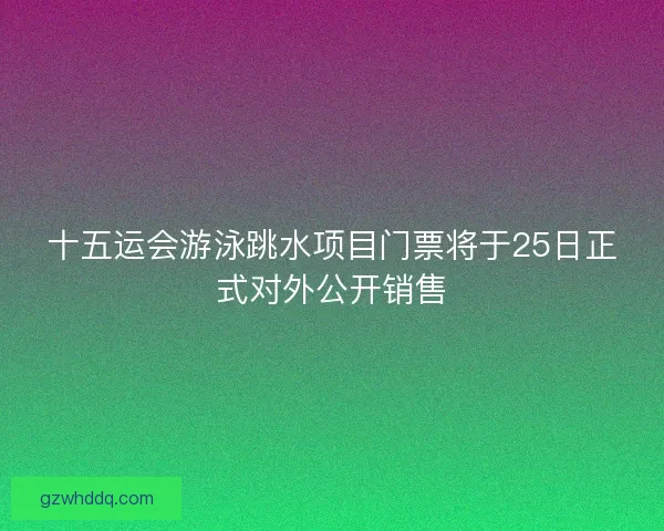 十五运会游泳跳水项目门票将于25日正式对外公开销售