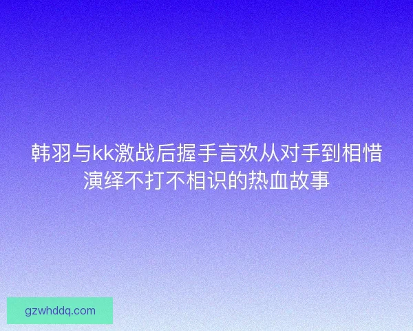 韩羽与kk激战后握手言欢从对手到相惜演绎不打不相识的热血故事 韩羽与kk激战后握手言欢从对手到相惜演绎不打不相识的热血故事