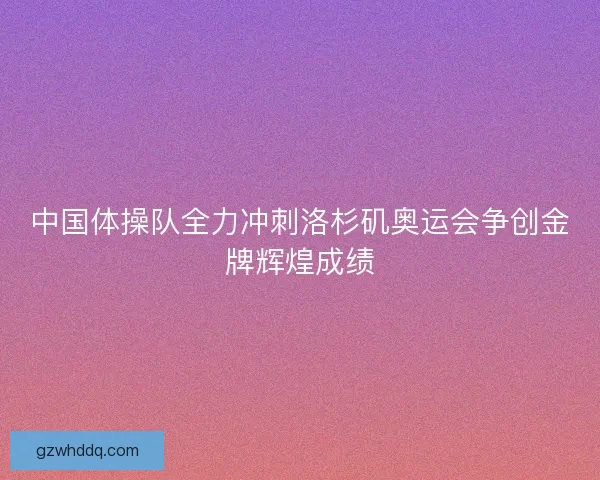 中国体操队全力冲刺洛杉矶奥运会争创金牌辉煌成绩
