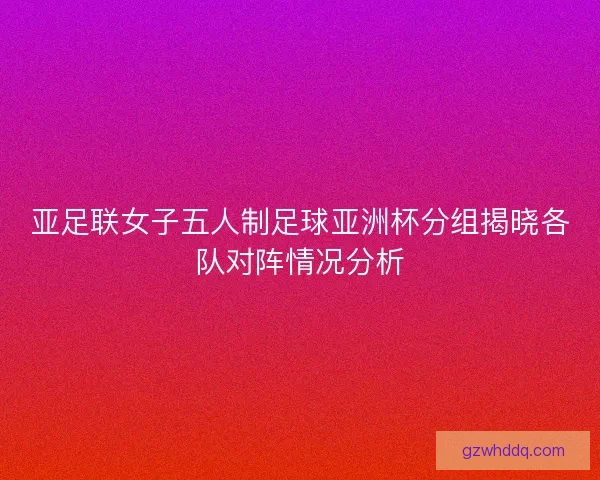 亚足联女子五人制足球亚洲杯分组揭晓各队对阵情况分析