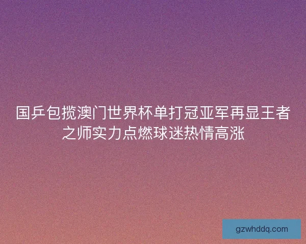 国乒包揽澳门世界杯单打冠亚军再显王者之师实力点燃球迷热情高涨 国乒包揽澳门世界杯单打冠亚军再显王者之师实力点燃球迷热情高涨
