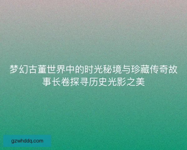 梦幻古董世界中的时光秘境与珍藏传奇故事长卷探寻历史光影之美