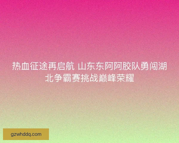 热血征途再启航 山东东阿阿胶队勇闯湖北争霸赛挑战巅峰荣耀