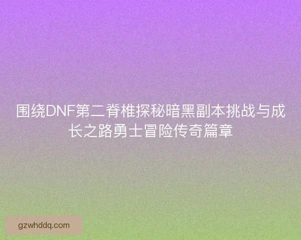 围绕DNF第二脊椎探秘暗黑副本挑战与成长之路勇士冒险传奇篇章 围绕DNF第二脊椎探秘暗黑副本挑战与成长之路勇士冒险传奇篇章