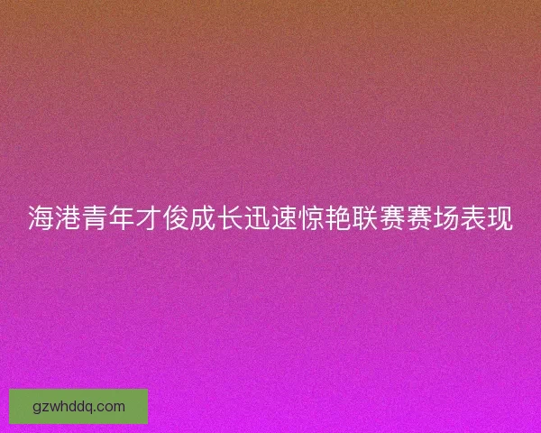 海港青年才俊成长迅速惊艳联赛赛场表现 海港青年才俊成长迅速惊艳联赛赛场表现