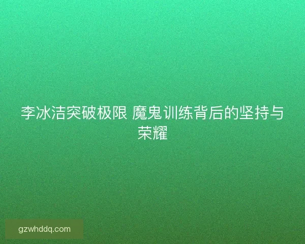 李冰洁突破极限 魔鬼训练背后的坚持与荣耀 李冰洁突破极限 魔鬼训练背后的坚持与荣耀