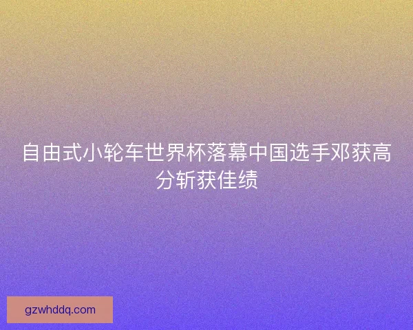 自由式小轮车世界杯落幕中国选手邓获高分斩获佳绩 自由式小轮车世界杯落幕中国选手邓获高分斩获佳绩