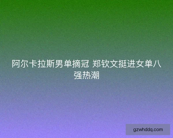阿尔卡拉斯男单摘冠 郑钦文挺进女单八强热潮 阿尔卡拉斯男单摘冠 郑钦文挺进女单八强热潮