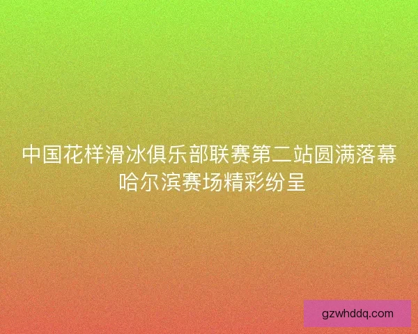 中国花样滑冰俱乐部联赛第二站圆满落幕 哈尔滨赛场精彩纷呈