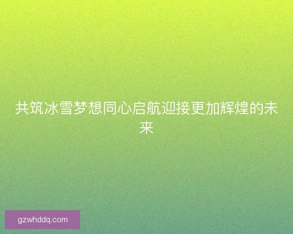 共筑冰雪梦想同心启航迎接更加辉煌的未来 共筑冰雪梦想同心启航迎接更加辉煌的未来
