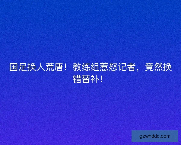 国足换人荒唐！教练组惹怒记者，竟然换错替补！