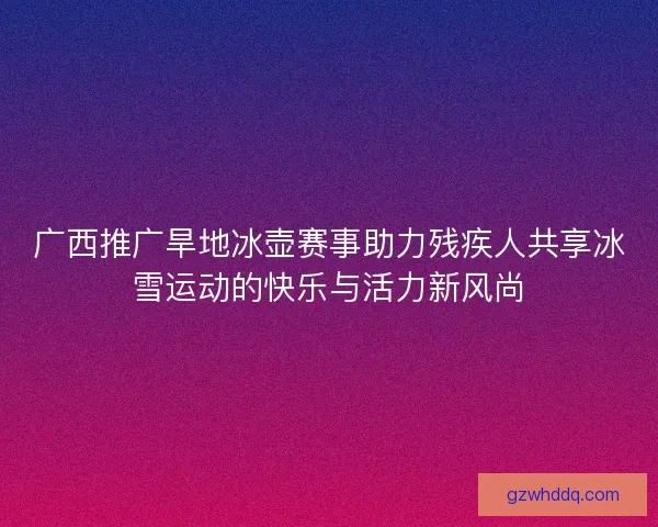 广西推广旱地冰壶赛事助力残疾人共享冰雪运动的快乐与活力新风尚