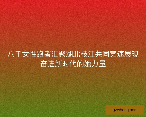 八千女性跑者汇聚湖北枝江共同竞速展现奋进新时代的她力量