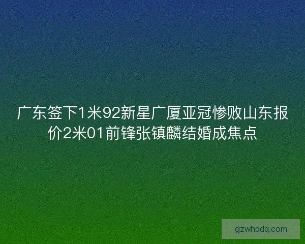 广东签下1米92新星广厦亚冠惨败山东报价2米01前锋张镇麟结婚成焦点