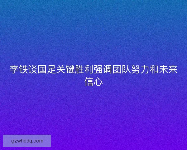 李铁谈国足关键胜利强调团队努力和未来信心