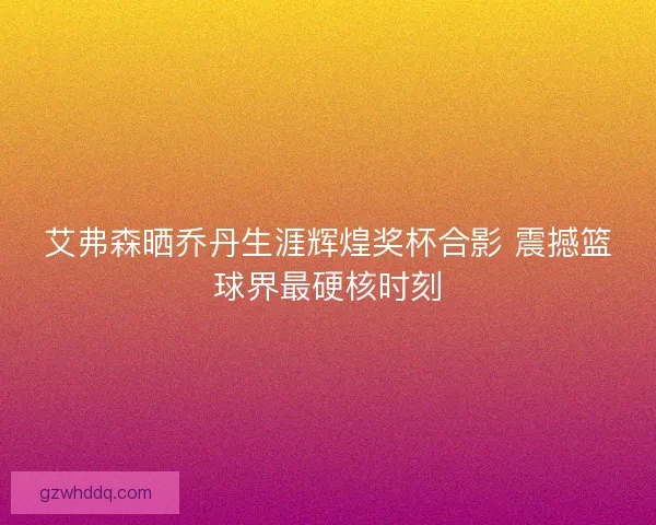 艾弗森晒乔丹生涯辉煌奖杯合影 震撼篮球界最硬核时刻