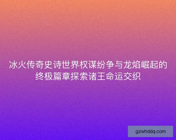 冰火传奇史诗世界权谋纷争与龙焰崛起的终极篇章探索诸王命运交织
