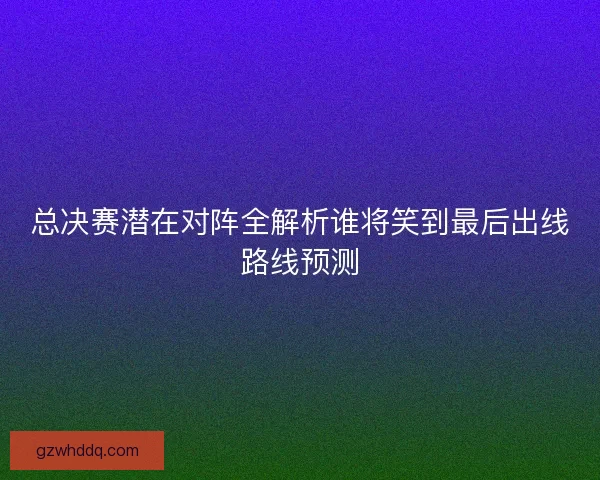 总决赛潜在对阵全解析谁将笑到最后出线路线预测